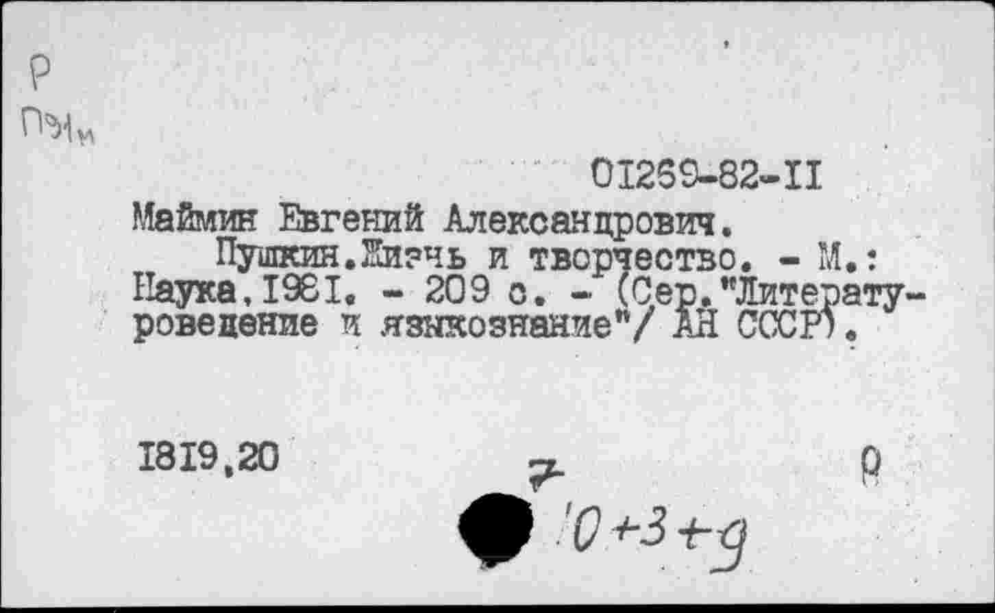 ﻿р
01269-82-11
Маймин Евгений Александрович.
Пушкин.йизчь и творчество. - М.: Наука, 1981. - 209 о. - (Сер."Литературоведение и языкознание"/ АН СССР).
1819,20
Р